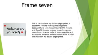 Frame seven
This is the quote on my double page spread, I
based this feature on magazines in general
because I have seen magazines with this feature
and thought it would be good to use in my own
magazine as it would make it more appealing and
attract the audience and make them want to read
the article on my double page spread.
 