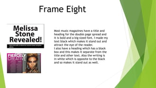 Frame Eight
Most music magazines have a title and
heading for the double page spread and
it is bold and a big sized font. I made my
text black which makes it stand out and
attract the eye of the reader.
I also have a heading which has a black
box and this makes it separate from the
title and other text. Also the writing is
in white which is opposite to the black
and so makes it stand out as well.
 