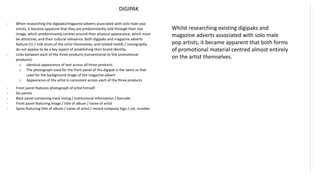 DIGIPAK
- When researching the digipaks/magazine adverts associated with solo male pop
artists, it became apparent that they are predominantly sold through their star
image, which predominantly centres around their physical appearance, which must
be attractive, and their cultural relevance. Both digipaks and magazine adverts
feature CU / mid-shots of the artist themselves, and related motifs / iconography
do not appear to be a key aspect of establishing their brand identity.
- Links between each of the three products (conventional to link promotional
products):
o Identical appearance of text across all three products
o The photograph used for the front panel of the digipak is the same as that
used for the background image of the magazine advert
o Appearance of the artist is consistent across each of the three products
- Front panel features photograph of artist himself
- Six panels
- Back panel containing track listing / institutional information / barcode
- Front panel featuring image / title of album / name of artist
- Spine featuring title of album / name of artist / record company logo / cat. number
Whilst researching existing digipaks and
magazine adverts associated with solo male
pop artists, it became apparent that both forms
of promotional material centred almost entirely
on the artist themselves.
 