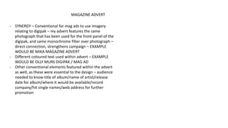 MAGAZINE ADVERT
- SYNERGY – Conventional for mag ads to use imagery
relating to digipak – my advert features the same
photograph that has been used for the front panel of the
digipak, and same monochrome filter over photograph –
direct connection, strengthens campaign – EXAMPLE
WOULD BE MIKA MAGAZINE ADVERT
- Different coloured text used within advert – EXAMPLE
WOULD BE OLLY MURS DIGIPAK / MAG AD
- Other conventional elements featured within the advert
as well, as these were essential to the design – audience
needed to know title of album/name of artist/release
date for album/where it would be available/record
company/hit single names/web address for further
promotion
 