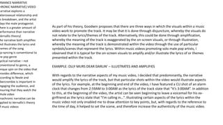 RMANCE NARRATIVE
HRONIC NARRATIVE) VIDEO
Narrative explores a
eterosexual relationship and
ts breakdown, and the artist
lays the male protagonist.
here is a greater amount of
erformance than narrative
Vernallis theory)
he narrative both amplifies
nd illustrates the lyrics and
hemes of the song
ip-syncing is conventional to
he pop genre
yclical narrative – not
onventional to genre, a
nique spin on the video that
rovides difference, which
ccording to Neale and
Abercrombie is important in
ngaging the audience, and
nsuring that they watch the
whole video
Anachronic narrative can be
pplied to Vernallis’s theory
f music videos
As part of his theory, Goodwin proposes that there are three ways in which the visuals within a music
video work to promote the track. It may be that it is done through disjuncture, whereby the visuals do
not relate to the lyrics/themes of the track. Alternatively, this could be done through amplification,
whereby the meaning of the track is exaggerated by the on-screen visuals, or through illustration,
whereby the meaning of the track is demonstrated within the video through the use of particular
symbols/scenes that represent the lyrics. Within music videos promoting solo male pop artists, I
observed that it is typical for the on-screen visuals to amplify and/or illustrate the lyrics of or themes
presented within the track.
EXAMPLE: OLLY MURS DEAR DARLIN’ – ILLUSTRATES AND AMPLIFIES
With regards to the narrative aspects of my music video, I decided that predominantly, the narrative
would amplify the lyrics of the track, but that particular shots within the video would illustrate aspects
of the lyrics. For example, at the beginning and end of the video, I have featured a CU shot of an alarm
clock that changes from 2:59AM to 3:00AM as the lyrics of the track state that “It’s 3:00AM”. In addition
to this, at the beginning of the video, the artist can be seen beginning to leave a voicemail for his ex-
girlfriend as the lyrics state that “I’m calling in…”. Illustrating certain aspects of the lyrics within the
music video not only enabled me to draw attention to key points, but, with regards to the reference to
the time of day, it helped to set the scene, and therefore increase the authenticity of the music video.
 