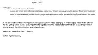 MUSIC VIDEO
- MISE-EN-SCENE
o Lighting and colour reflect the mood / tone of the track itself
 “In terms of colour, the scheme used throughout this video is dull/dark, with black and grey frequently seen. Within the video, the use of low-key lighting and dark/dull colours subverts the
conventions of the pop genre, which is well known for its high-key lighting and bright colours. According to Abercrombie, it is possible for the audience to “derive pleasure from observing
how the conventions of a genre are manipulated”, and therefore the subversion of genre conventions within Maynard’s video is likely to induce a greater degree of viewing pleasure for his
audience, and provide them with greater enjoyment. This notion is supported by Neale, who proposed that audience “pleasure is derived from repetition and difference”; whilst the video
does repeat some pop conventions, it subverts them as well, providing difference that will ensure the audience thoroughly enjoy viewing the video.”
It was observed whilst researching and analysing existing music videos belonging to solo male pop artists that it is typical
for the lighting within and the colouring of the footage to reflect the mood and tone of the track, and/or the plotline of
the narrative if the video contained a narrative element.
EXAMPLES: HAPPY AND SAD EXAMPLES
Within my music video, I
 