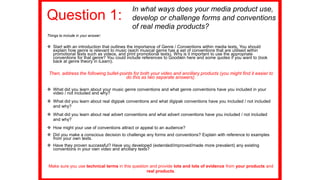 Question 1:
Things to include in your answer:
 Start with an introduction that outlines the importance of Genre / Conventions within media texts. You should
explain how genre is relevant to music (each musical genre has a set of conventions that are utilised within
promotional texts such as videos, and print promotional texts). Why is it important to use the appropriate
conventions for that genre? You could include references to Goodwin here and some quotes if you want to (look
back at genre theory in iLearn).
Then, address the following bullet-points for both your video and ancillary products (you might find it easier to
do this as two separate answers).
 What did you learn about your music genre conventions and what genre conventions have you included in your
video / not included and why?
 What did you learn about real digipak conventions and what digipak conventions have you included / not included
and why?
 What did you learn about real advert conventions and what advert conventions have you included / not included
and why?
 How might your use of conventions attract or appeal to an audience?
 Did you make a conscious decision to challenge any forms and conventions? Explain with reference to examples
from your own texts.
 Have they proven successful? Have you developed (extended/improved/made more prevalent) any existing
conventions in your own video and ancillary texts?
Make sure you use technical terms in this question and provide lots and lots of evidence from your products and
real products.
In what ways does your media product use,
develop or challenge forms and conventions
of real media products?
 