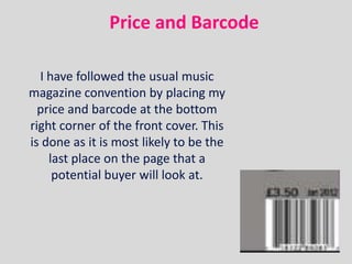 Price and Barcode

  I have followed the usual music
magazine convention by placing my
  price and barcode at the bottom
right corner of the front cover. This
is done as it is most likely to be the
    last place on the page that a
     potential buyer will look at.
 