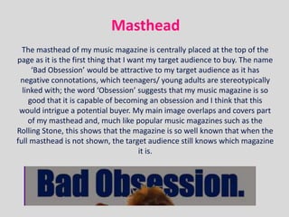 Masthead
  The masthead of my music magazine is centrally placed at the top of the
page as it is the first thing that I want my target audience to buy. The name
     ‘Bad Obsession’ would be attractive to my target audience as it has
 negative connotations, which teenagers/ young adults are stereotypically
  linked with; the word ‘Obsession’ suggests that my music magazine is so
    good that it is capable of becoming an obsession and I think that this
 would intrigue a potential buyer. My main image overlaps and covers part
    of my masthead and, much like popular music magazines such as the
Rolling Stone, this shows that the magazine is so well known that when the
full masthead is not shown, the target audience still knows which magazine
                                       it is.
 