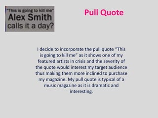 Pull Quote


 I decide to incorporate the pull quote “This
   is going to kill me” as it shows one of my
 featured artists in crisis and the severity of
the quote would interest my target audience
thus making them more inclined to purchase
  my magazine. My pull quote is typical of a
      music magazine as it is dramatic and
                    interesting.
 