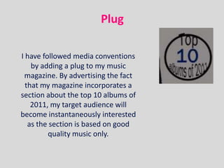 Plug

I have followed media conventions
    by adding a plug to my music
 magazine. By advertising the fact
  that my magazine incorporates a
section about the top 10 albums of
    2011, my target audience will
become instantaneously interested
   as the section is based on good
         quality music only.
 