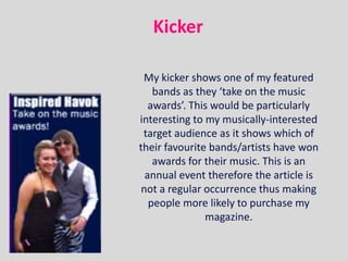 Kicker

 My kicker shows one of my featured
    bands as they ‘take on the music
   awards’. This would be particularly
interesting to my musically-interested
 target audience as it shows which of
their favourite bands/artists have won
    awards for their music. This is an
  annual event therefore the article is
 not a regular occurrence thus making
   people more likely to purchase my
               magazine.
 