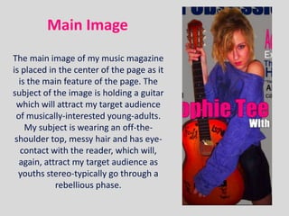 Main Image
The main image of my music magazine
is placed in the center of the page as it
  is the main feature of the page. The
subject of the image is holding a guitar
 which will attract my target audience
 of musically-interested young-adults.
    My subject is wearing an off-the-
 shoulder top, messy hair and has eye-
  contact with the reader, which will,
  again, attract my target audience as
  youths stereo-typically go through a
            rebellious phase.
 