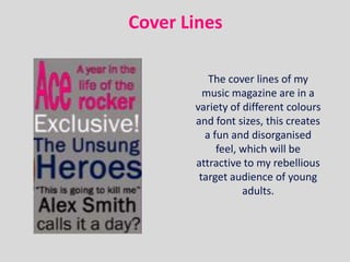 Cover Lines

          The cover lines of my
         music magazine are in a
       variety of different colours
       and font sizes, this creates
         a fun and disorganised
            feel, which will be
       attractive to my rebellious
        target audience of young
                  adults.
 