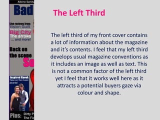 The Left Third

The left third of my front cover contains
a lot of information about the magazine
and it’s contents. I feel that my left third
develops usual magazine conventions as
it includes an image as well as text. This
 is not a common factor of the left third
   yet I feel that it works well here as it
    attracts a potential buyers gaze via
              colour and shape.
 