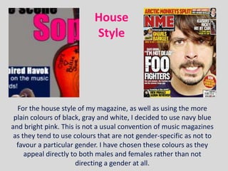 House
                           Style




  For the house style of my magazine, as well as using the more
 plain colours of black, gray and white, I decided to use navy blue
and bright pink. This is not a usual convention of music magazines
 as they tend to use colours that are not gender-specific as not to
  favour a particular gender. I have chosen these colours as they
     appeal directly to both males and females rather than not
                       directing a gender at all.
 