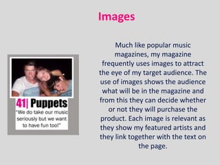 Images

     Much like popular music
     magazines, my magazine
 frequently uses images to attract
the eye of my target audience. The
use of images shows the audience
 what will be in the magazine and
from this they can decide whether
   or not they will purchase the
 product. Each image is relevant as
they show my featured artists and
they link together with the text on
             the page.
 
