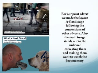 For our print advert
we made the layout
   A4 landscape
   following the
  conventions of
other adverts. Also
  the main image
 stands out to the
     audience
 interesting them
 and making them
 want to watch the
   documentary
 