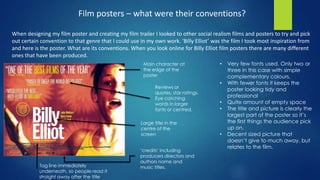 Film posters – what were their conventions?
When designing my film poster and creating my film trailer I looked to other social realism films and posters to try and pick
out certain convention to that genre that I could use in my own work. ‘Billy Elliot’ was the film I took most inspiration from
and here is the poster. What are its conventions. When you look online for Billy Elliot film posters there are many different
ones that have been produced.
• Very few fonts used. Only two or
three in this case with simple
complementary colours.
• With fewer fonts it keeps the
poster looking tidy and
professional
• Quite amount of empty space
• The title and picture is clearly the
largest part of the poster so it’s
the first things the audience pick
up on.
• Decent sized picture that
doesn’t give to much away, but
relates to the film.
Main character at
the edge of the
poster
Reviews or
quotes, star ratings.
Eye catching
words in larger
fonts or centred.
Large title in the
centre of the
screen
‘credits’ including
producers directors and
authors name and
music titles.Tag line immediately
underneath, so people read it
straight away after the title
 