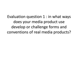Evaluation question 1 : in what ways
does your media product use
develop or challenge forms and
conventions of real media products?
 