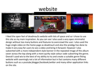 website
I liked the open feel of deadmau5s website with lots of space and so I chose to use
this site as my main inspiration. As you can see I also used a very open minimalist
design without too many buttons and features to overcrowd the user. I also used the
huge single video on the home page as deadmau5 and also the prodigy has done to
make it very easy for users to see a video and bring it forward. However I also
subverted with a more independent style banner in the repeated image of the album
cover across the top along with a more quirky style colour code subverting the genre.
Overall I used wix to the best of my ability to try and create a suitable genre fitting
website with seemingly not a lot of information but in fact contains many different
buttons such as a youtube,blogger,facebook,twitter and many other application links
on the site.
 