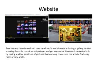 Website
Another way I conformed and used deadmau5s website was in having a gallery section
showing the artists most recent pictures and performances. However I subverted this
by having a wider spectrum of pictures that not only concerned the artistic featuring
more artistic shots.
 