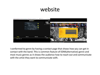 website
I conformed to genre by having a contact page that shows how you can get in
contact with the band. This is common feature of EDM(alternative) genre and
most music genres as it shows the audience how to reach out and communicate
with the artist they want to communicate with.
 