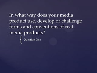 In what way does your media
product use, develop or challenge
forms and conventions of real
media products?

{

Question One

 