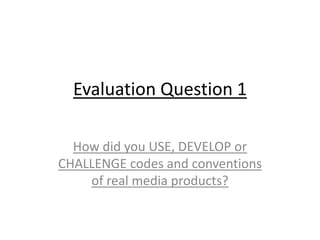 Evaluation Question 1
How did you USE, DEVELOP or
CHALLENGE codes and conventions
of real media products?
 