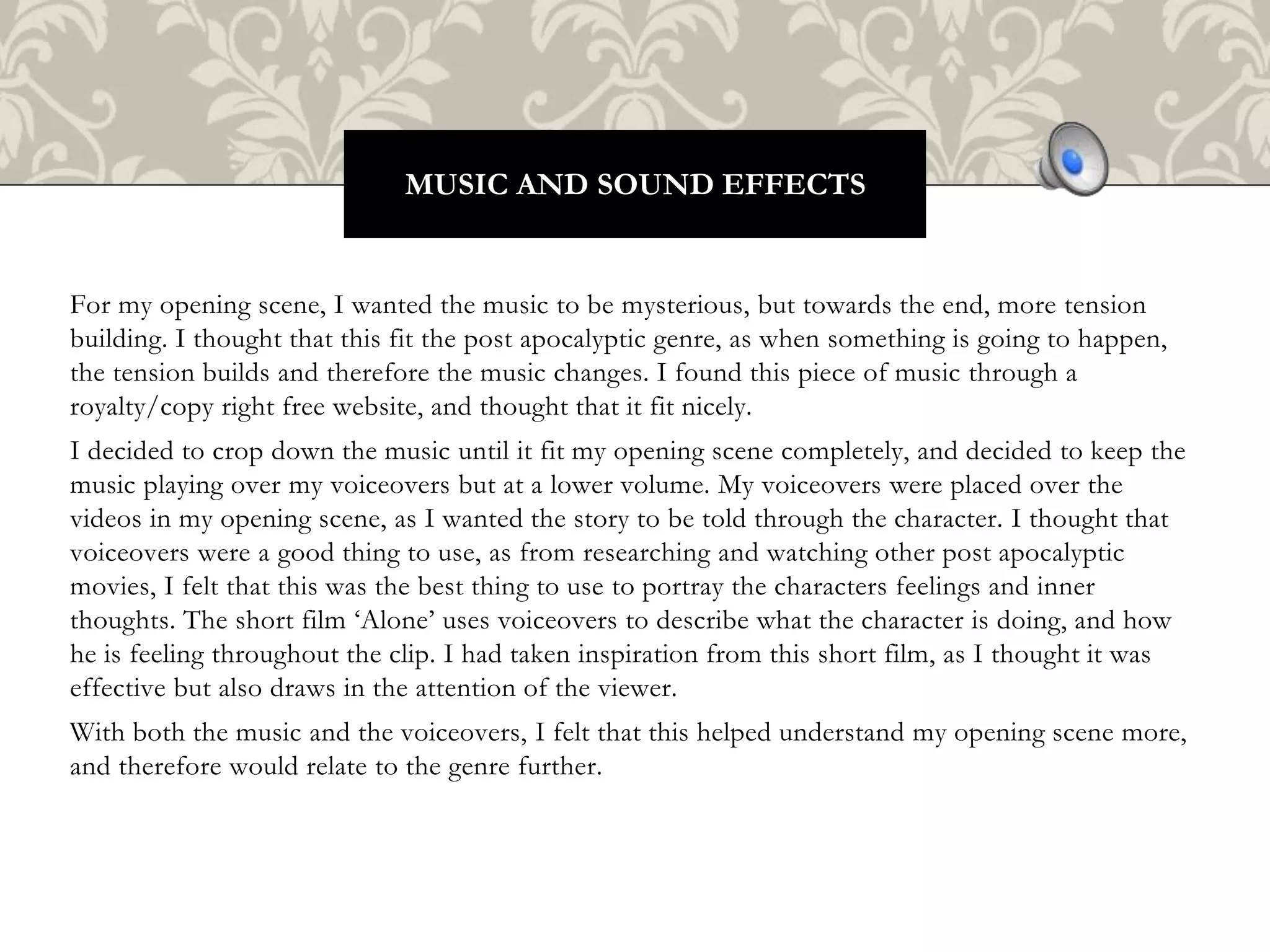 For my opening scene, I wanted the music to be mysterious, but towards the end, more tension
building. I thought that this fit the post apocalyptic genre, as when something is going to happen,
the tension builds and therefore the music changes. I found this piece of music through a
royalty/copy right free website, and thought that it fit nicely.
I decided to crop down the music until it fit my opening scene completely, and decided to keep the
music playing over my voiceovers but at a lower volume. My voiceovers were placed over the
videos in my opening scene, as I wanted the story to be told through the character. I thought that
voiceovers were a good thing to use, as from researching and watching other post apocalyptic
movies, I felt that this was the best thing to use to portray the characters feelings and inner
thoughts. The short film ‘Alone’ uses voiceovers to describe what the character is doing, and how
he is feeling throughout the clip. I had taken inspiration from this short film, as I thought it was
effective but also draws in the attention of the viewer.
With both the music and the voiceovers, I felt that this helped understand my opening scene more,
and therefore would relate to the genre further.
MUSIC AND SOUND EFFECTS
 
