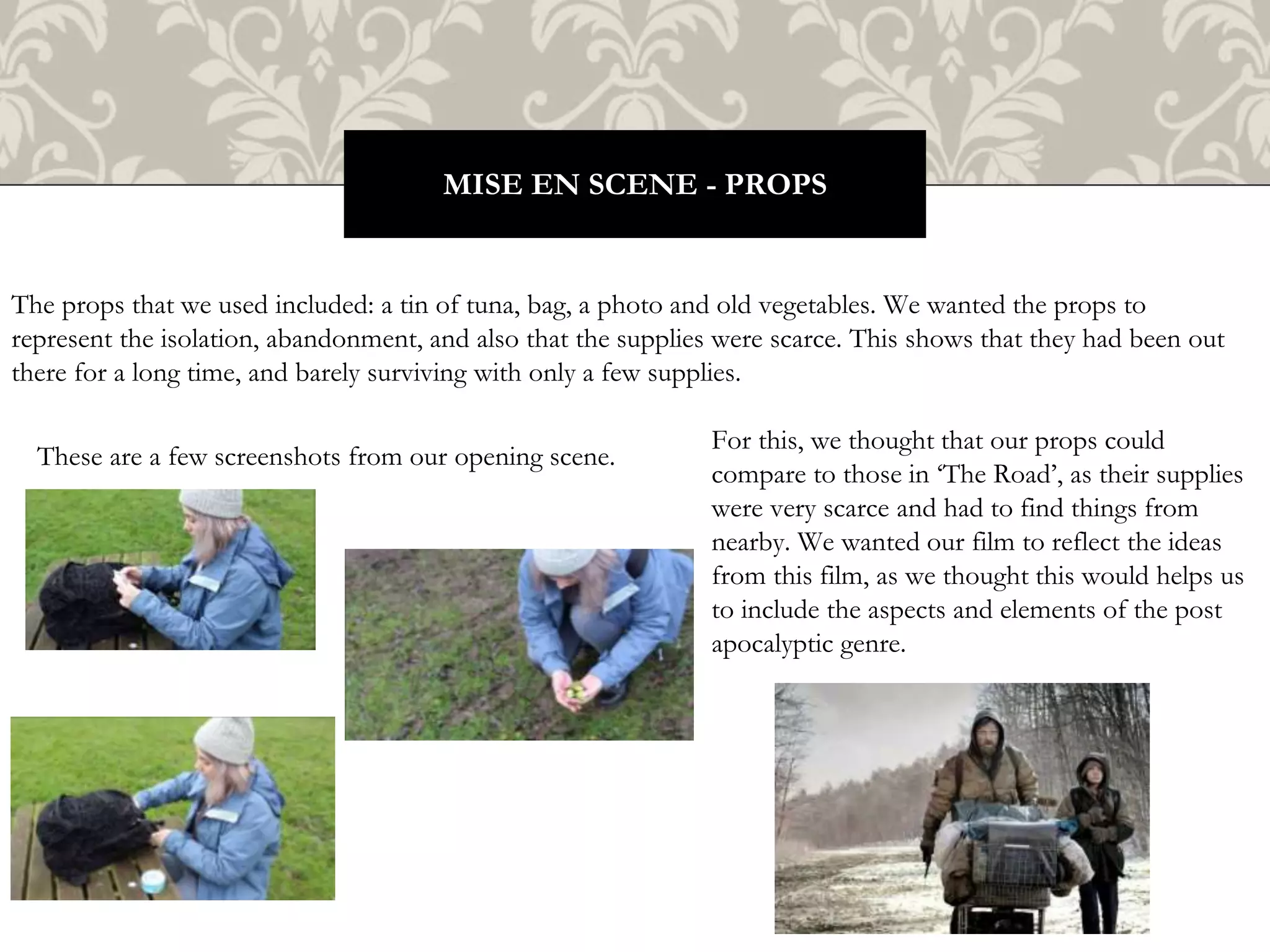 The props that we used included: a tin of tuna, bag, a photo and old vegetables. We wanted the props to
represent the isolation, abandonment, and also that the supplies were scarce. This shows that they had been out
there for a long time, and barely surviving with only a few supplies.
MISE EN SCENE - PROPS
For this, we thought that our props could
compare to those in ‘The Road’, as their supplies
were very scarce and had to find things from
nearby. We wanted our film to reflect the ideas
from this film, as we thought this would helps us
to include the aspects and elements of the post
apocalyptic genre.
These are a few screenshots from our opening scene.
 