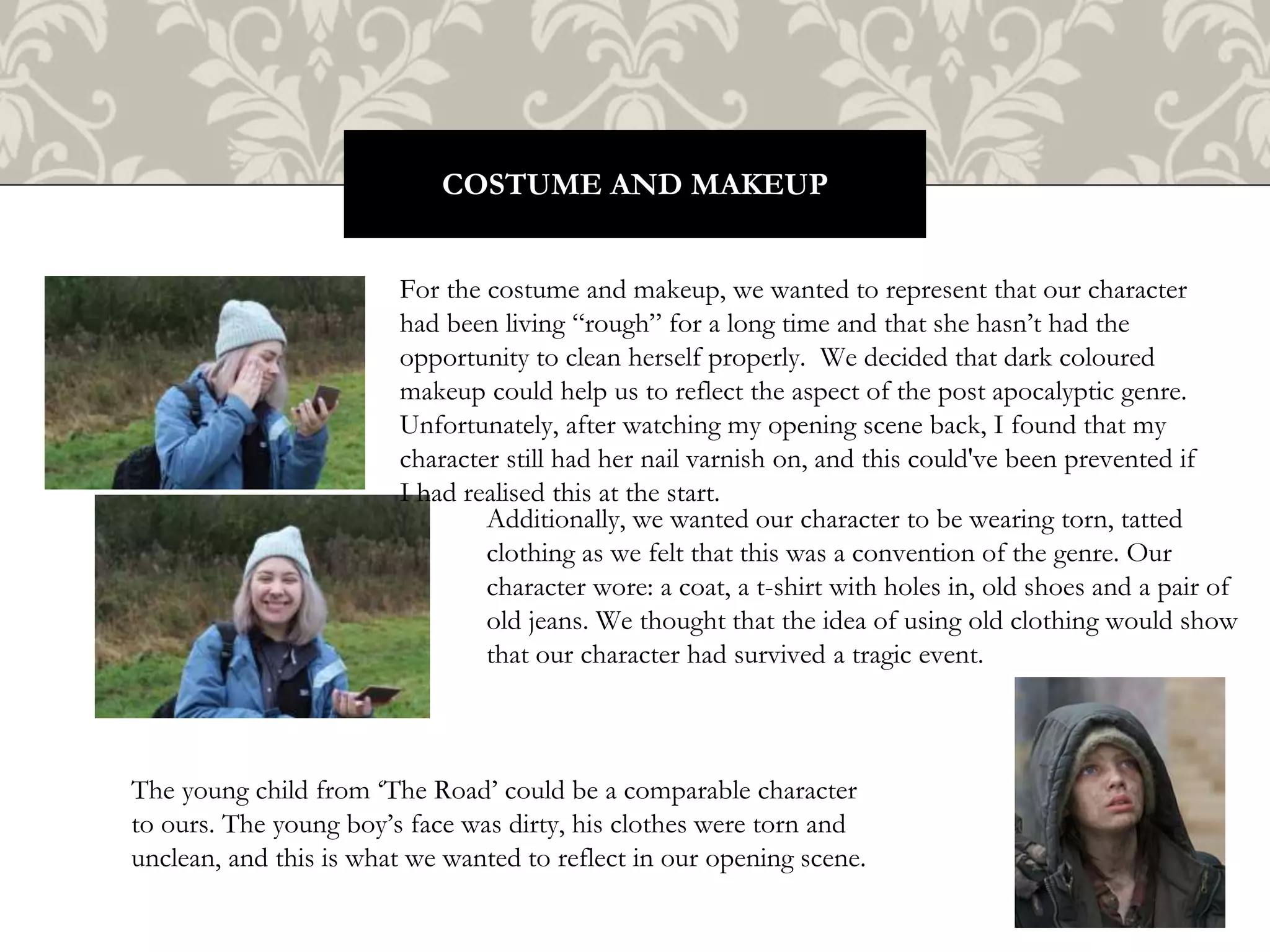 COSTUME AND MAKEUP
For the costume and makeup, we wanted to represent that our character
had been living “rough” for a long time and that she hasn’t had the
opportunity to clean herself properly. We decided that dark coloured
makeup could help us to reflect the aspect of the post apocalyptic genre.
Unfortunately, after watching my opening scene back, I found that my
character still had her nail varnish on, and this could've been prevented if
I had realised this at the start.
Additionally, we wanted our character to be wearing torn, tatted
clothing as we felt that this was a convention of the genre. Our
character wore: a coat, a t-shirt with holes in, old shoes and a pair of
old jeans. We thought that the idea of using old clothing would show
that our character had survived a tragic event.
The young child from ‘The Road’ could be a comparable character
to ours. The young boy’s face was dirty, his clothes were torn and
unclean, and this is what we wanted to reflect in our opening scene.
 