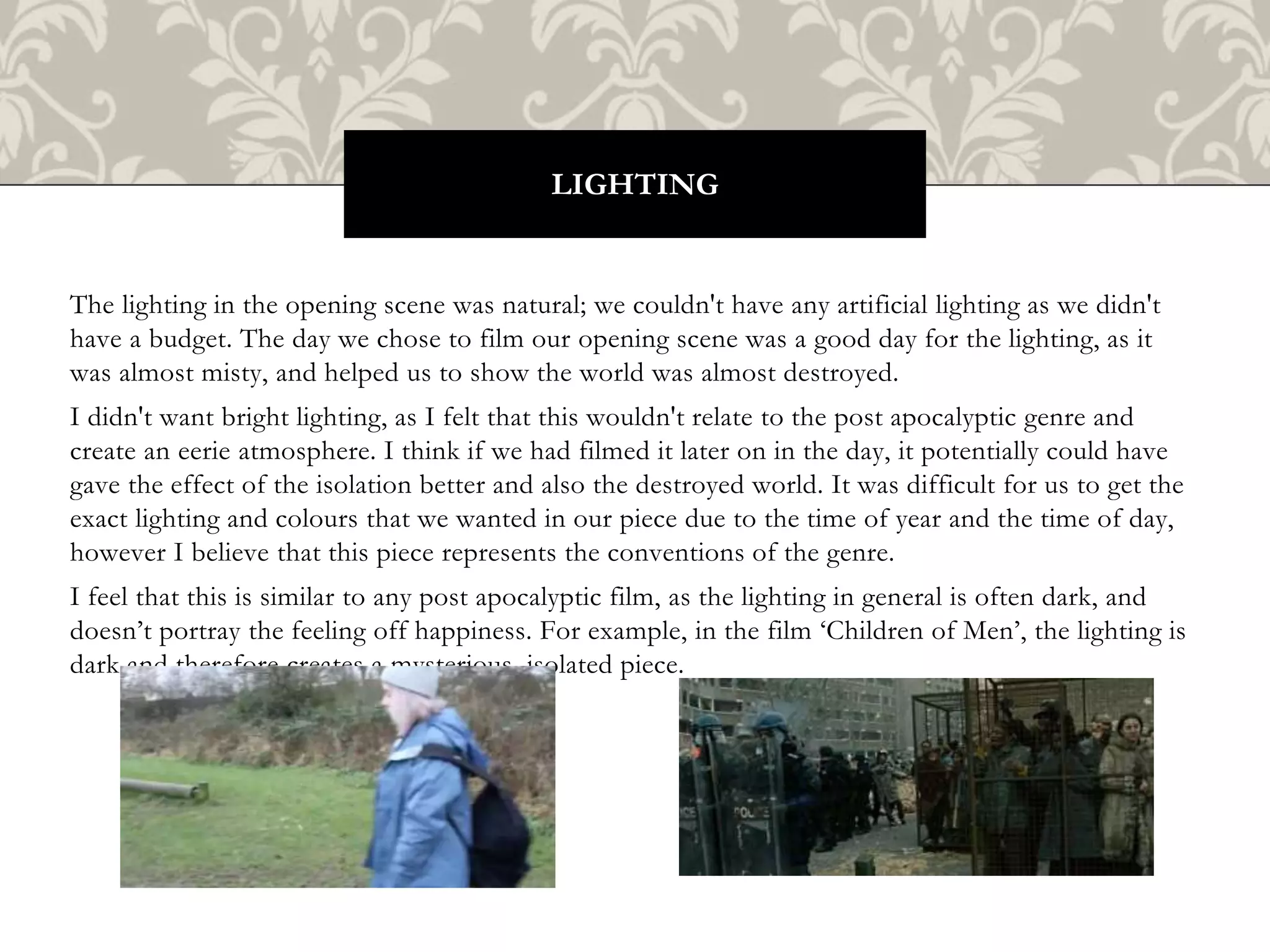 The lighting in the opening scene was natural; we couldn't have any artificial lighting as we didn't
have a budget. The day we chose to film our opening scene was a good day for the lighting, as it
was almost misty, and helped us to show the world was almost destroyed.
I didn't want bright lighting, as I felt that this wouldn't relate to the post apocalyptic genre and
create an eerie atmosphere. I think if we had filmed it later on in the day, it potentially could have
gave the effect of the isolation better and also the destroyed world. It was difficult for us to get the
exact lighting and colours that we wanted in our piece due to the time of year and the time of day,
however I believe that this piece represents the conventions of the genre.
I feel that this is similar to any post apocalyptic film, as the lighting in general is often dark, and
doesn’t portray the feeling off happiness. For example, in the film ‘Children of Men’, the lighting is
dark and therefore creates a mysterious, isolated piece.
LIGHTING
 