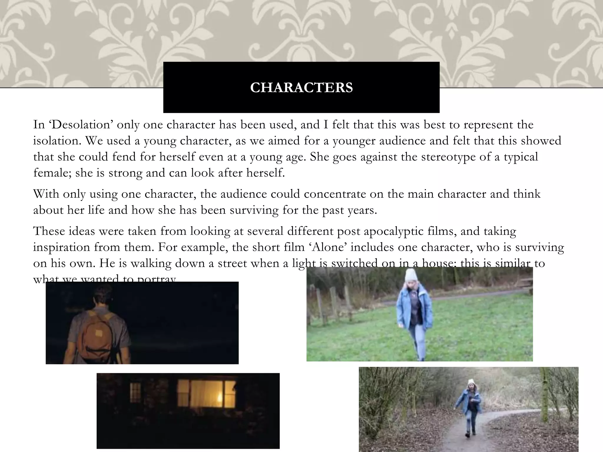 In ‘Desolation’ only one character has been used, and I felt that this was best to represent the
isolation. We used a young character, as we aimed for a younger audience and felt that this showed
that she could fend for herself even at a young age. She goes against the stereotype of a typical
female; she is strong and can look after herself.
With only using one character, the audience could concentrate on the main character and think
about her life and how she has been surviving for the past years.
These ideas were taken from looking at several different post apocalyptic films, and taking
inspiration from them. For example, the short film ‘Alone’ includes one character, who is surviving
on his own. He is walking down a street when a light is switched on in a house; this is similar to
what we wanted to portray.
CHARACTERS
 