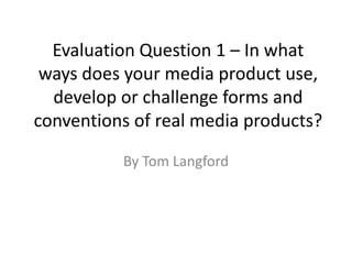 Evaluation Question 1 – In what
ways does your media product use,
develop or challenge forms and
conventions of real media products?
By Tom Langford

 