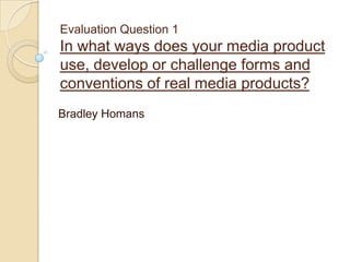 Evaluation Question 1

In what ways does your media product
use, develop or challenge forms and
conventions of real media products?
Bradley Homans

 