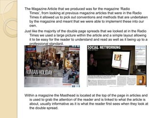 The Magazine Article that we produced was for the magazine ‘Radio
Times’, from looking at previous magazine articles that were in the Radio
Times it allowed us to pick out conventions and methods that are undertaken
by the magazine and meant that we were able to implement these into our
own.
Just like the majority of the double page spreads that we looked at in the Radio
Times we used a large picture within the article and a simple layout allowing
it to be easy for the reader to understand and read as well as it being up to a
professional standard.

Within a magazine the Masthead is located at the top of the page in articles and
is used to grab the attention of the reader and is linked to what the article is
about, usually informative as it is what the reader first sees when they look at
the double spread.

 
