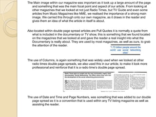 The Main image within our magazine was important as it took up a large amount of the page
and something that was the main focal point and aspect of our article. From looking at
other magazines that we looked at not just Radio Times, but TV Guide and even some
articles from Music Magazines like NME, we realised the importance of a strong main
image. We carried this through onto our own magazine, as it draws in the reader and
gives them an idea of what the article in itself is about.
Also located within double page spread articles are Pull Quotes it is normally a quote from
what is included in the documentary or TV show, this is something that we found located
on the magazines that we looked at and gave the reader a real insight into what the
Documentary is really about. They are used by most magazines, as well as ours, to grab
the attention of the reader.

The use of Columns, is again something that was widely used when we looked at other
radio times double page spreads, we also used this in our article, to make it look more
professional and reinforce that it is a radio time’s double page spread.

The use of Date and Time and Page Numbers, was something that was added to our double
page spread as it is a convention that is used within any TV listing magazine as well as
assisting the reader.

 