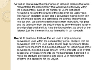 As well as this we saw the importance on included extracts that were
relevant from the documentary that would work effectively within
the documentary, such as the number of users that social
networking has and the growth of the sites over the last 5 years.
This was an important aspect and a convention that we listen to in
the other radio trailers and something we strongly implemented
into our own. We also included snippets from interviews, vox pops
and the voiceover from the documentary to allow the radio trailer to
sound professional and it to have the largest effect we could on the
listener, just like the ones that we listened to in our research.
Overall to conclude, I believe that we used a large amount of
conventions used within the documentary genre. I believe that the
conventions that were used in the double page spread and Radio
Trailer were important and included although not including all of the
conventions, included a large amount for the products to be overall
successful. By researching into the media products it allowed it to
make the products professional and aided us in making them
effective and appealing for the viewer.

 