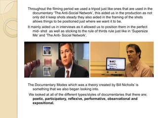 Throughout the filming period we used a tripod just like ones that are used in the
documentary ‘The Anti-Social Network’, this aided us in the production as not
only did it keep shots steady they also aided in the framing of the shots
allows things to be positioned just where we want it to be.
It mainly aided us in interviews as it allowed us to position them in the perfect
mid- shot as well as sticking to the rule of thirds rule just like in ‘Supersize
Me’ and ‘The Anti- Social Network’.

The Documentary Modes which was a theory created by Bill Nicholls’ is
something that we also began looking into.
We looked at all of the different types/styles of documentaries that there are;
poetic, participatory, reflexive, performative, observational and
expositional.

 