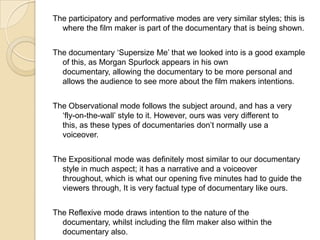 The participatory and performative modes are very similar styles; this is
where the film maker is part of the documentary that is being shown.
The documentary ‘Supersize Me’ that we looked into is a good example
of this, as Morgan Spurlock appears in his own
documentary, allowing the documentary to be more personal and
allows the audience to see more about the film makers intentions.
The Observational mode follows the subject around, and has a very
‘fly-on-the-wall’ style to it. However, ours was very different to
this, as these types of documentaries don’t normally use a
voiceover.
The Expositional mode was definitely most similar to our documentary
style in much aspect; it has a narrative and a voiceover
throughout, which is what our opening five minutes had to guide the
viewers through, It is very factual type of documentary like ours.
The Reflexive mode draws intention to the nature of the
documentary, whilst including the film maker also within the
documentary also.

 