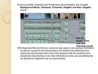 Sound is another important part of television documentaries, this included
Background Music, Voiceover, Presenter, Diagetic and Non- Diagetic
sound.

Use of
music, voice
over and
interview sound
With Supersize Me and Airline a voiceover was used to carry across information
as well as a guide for the documentary, this worked very effectively and
makes the documentary feel much more personal with the audience and
allowed the documentary to be more informative so this was something that
we decided to implement into our documentary.

 