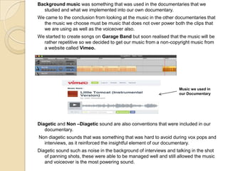 Background music was something that was used in the documentaries that we
studied and what we implemented into our own documentary.
We came to the conclusion from looking at the music in the other documentaries that
the music we choose must be music that does not over power both the clips that
we are using as well as the voiceover also.
We started to create songs on Garage Band but soon realised that the music will be
rather repetitive so we decided to get our music from a non-copyright music from
a website called Vimeo.

Music we used in
our Documentary

Diagetic and Non –Diagetic sound are also conventions that were included in our
documentary.

Non diagetic sounds that was something that was hard to avoid during vox pops and
interviews, as it reinforced the insightful element of our documentary.
Diagetic sound such as noise in the background of interviews and talking in the shot
of panning shots, these were able to be managed well and still allowed the music
and voiceover is the most powering sound.

 