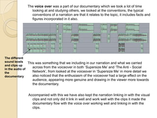 The voice over was a part of our documentary which we took a lot of time
looking at and studying others, we looked at the conventions, the typical
conventions of a narration are that it relates to the topic, it includes facts and
figures incorporated in it also.

The different
sound levels This was something that we including in our narration and what we carried
and clips up
across from the voiceover in both ‘Supersize Me’ and ‘The Anti - Social
in the audio of
Network’, from looked at the voiceover in ‘Supersize Me’ in more detail we
the
also noticed that the enthusiasm of the voiceover had a large effect on the
documentary

audience, appearing more genuine and drawing in the viewer more towards
the documentary.
Accompanied with this we have also kept the narration linking in with the visual
clips and not only did it link in well and work well with the clips it made the
documentary flow with the voice over working well and linking in with the
clips.

 