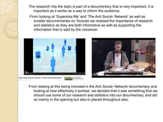 The research into the topic is part of a documentary that is very important, it is
important as it works as a way to inform the audience.

From looking at ‘Supersize Me’ and ‘The Anti Social- Network’ as well as
smaller documentaries on Youtube we realised the importance of research
and statistics as they are both informative as well as supporting the
information that is said by the voiceover.

From looking at this being included in the Anti Social- Network documentary and
looking at how effectively it worked, we decided that it was something that we
should use some of our research and statistics into our documentary, and did
so mainly in the opening but also in placed throughout also.

 
