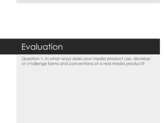 Evaluation
Question 1- In what ways does your media product use, develop
or challenge forms and conventions of a real media product?
 