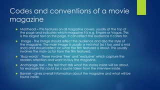 Codes and conventions of a movie
magazine
 Masthead – This features on all magazine covers, usually at the top of
the page and indicates which magazine it is e.g. Empire or Vogue. This
is the largest text on the page. It can reflect the audience it caters for.
 Image - The image should reflect the audience and also the style of
the magazine. The main image is usually a mid-shot (so I too used a mid
shot) and should reflect on what the film featured is about. This usually
involves the main actor from the film featured.
 ‘Buzz words’ - These involve ‘free’ and ‘exclusive’ which capture the
readers attention and want to buy the magazine.
 Anchorage text – the text that tells what the stories inside will be about,
for example this could be a quote taken from the interview inside.
 Banner – gives overall information about the magazine and what will be
found inside.
 