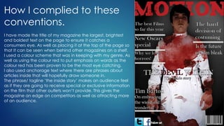 How I complied to these
conventions.
I have made the title of my magazine the largest, brightest
and boldest text on the page to ensure it catches a
consumers eye. As well as placing it at the top of the page so
that It can be seen when behind other magazines on a shelf.
I used a colour scheme that was in keeping with my genre. As
well as using the colour red to put emphasis on words as the
colour red has been proven to be the most eye catching.
I also used anchorage text where there are phrases about
articles inside that will hopefully draw someone in.
The phrase/ tagline ‘the inside story’ makes an audience feel
as if they are going to receive special or exclusive information
on the film that other outlets won’t provide. This gives the
magazine an edge on competitors as well as attracting more
of an audience.
 