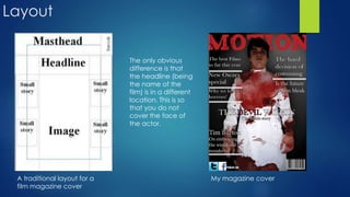 Layout
A traditional layout for a
film magazine cover
My magazine cover
The only obvious
difference is that
the headline (being
the name of the
film) is in a different
location. This is so
that you do not
cover the face of
the actor.
 