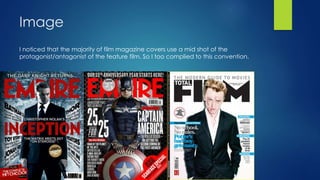 Image
I noticed that the majority of film magazine covers use a mid shot of the
protagonist/antagonist of the feature film. So I too complied to this convention.
 
