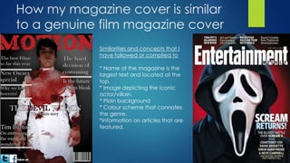 How my magazine cover is similar
to a genuine film magazine cover
Similarities and concepts that I
have followed or complied to
* Name of the magazine is the
largest text and located at the
top.
* Image depicting the iconic
actor/villain.
* Plain background
* Colour scheme that connotes
the genre.
*Information on articles that are
featured.
 
