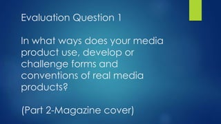 Evaluation Question 1
In what ways does your media
product use, develop or
challenge forms and
conventions of real media
products?
(Part 2-Magazine cover)
 