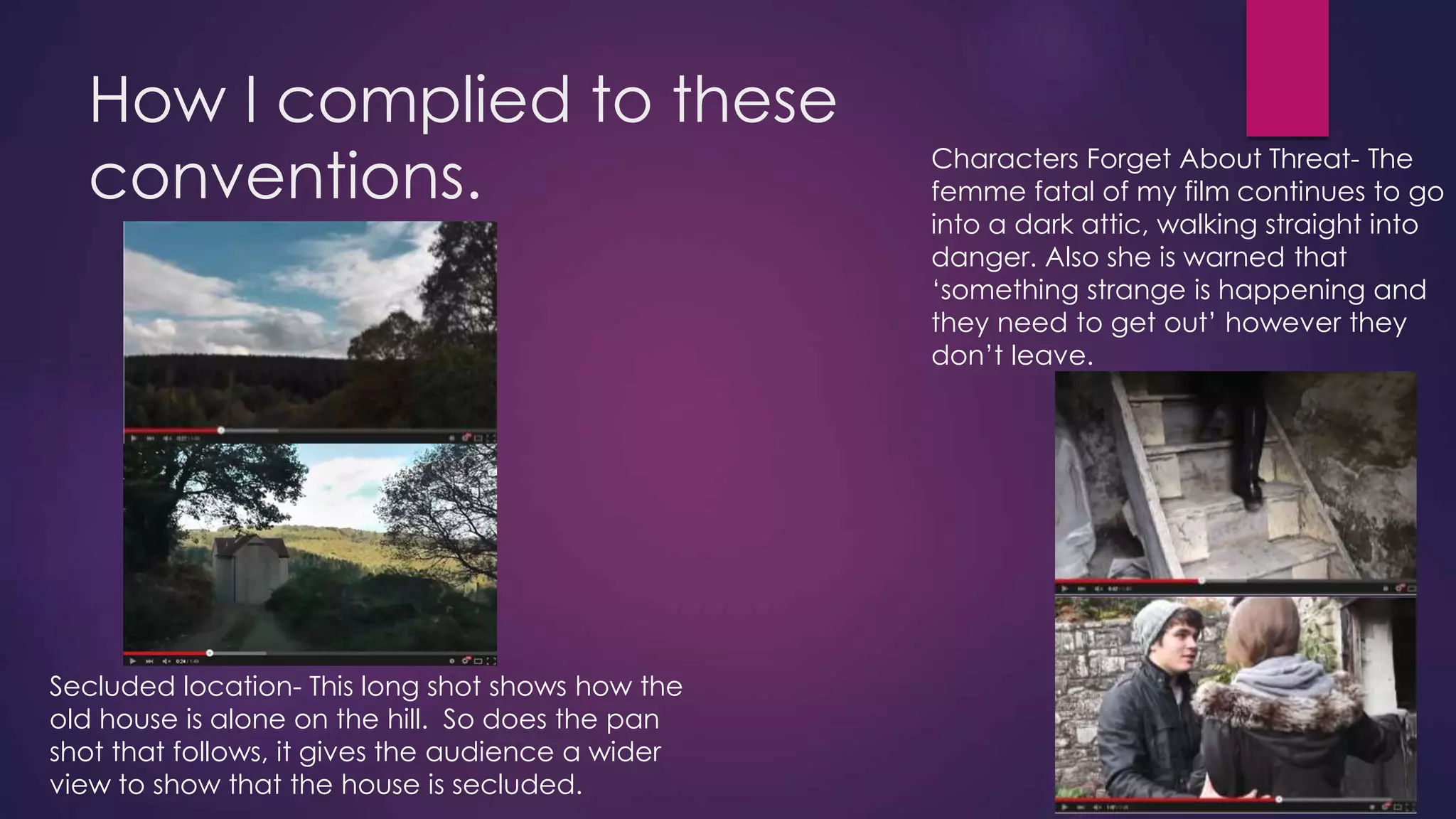 How I complied to these
conventions.
Secluded location- This long shot shows how the
old house is alone on the hill. So does the pan
shot that follows, it gives the audience a wider
view to show that the house is secluded.
Characters Forget About Threat- The
femme fatal of my film continues to go
into a dark attic, walking straight into
danger. Also she is warned that
‘something strange is happening and
they need to get out’ however they
don’t leave.
 