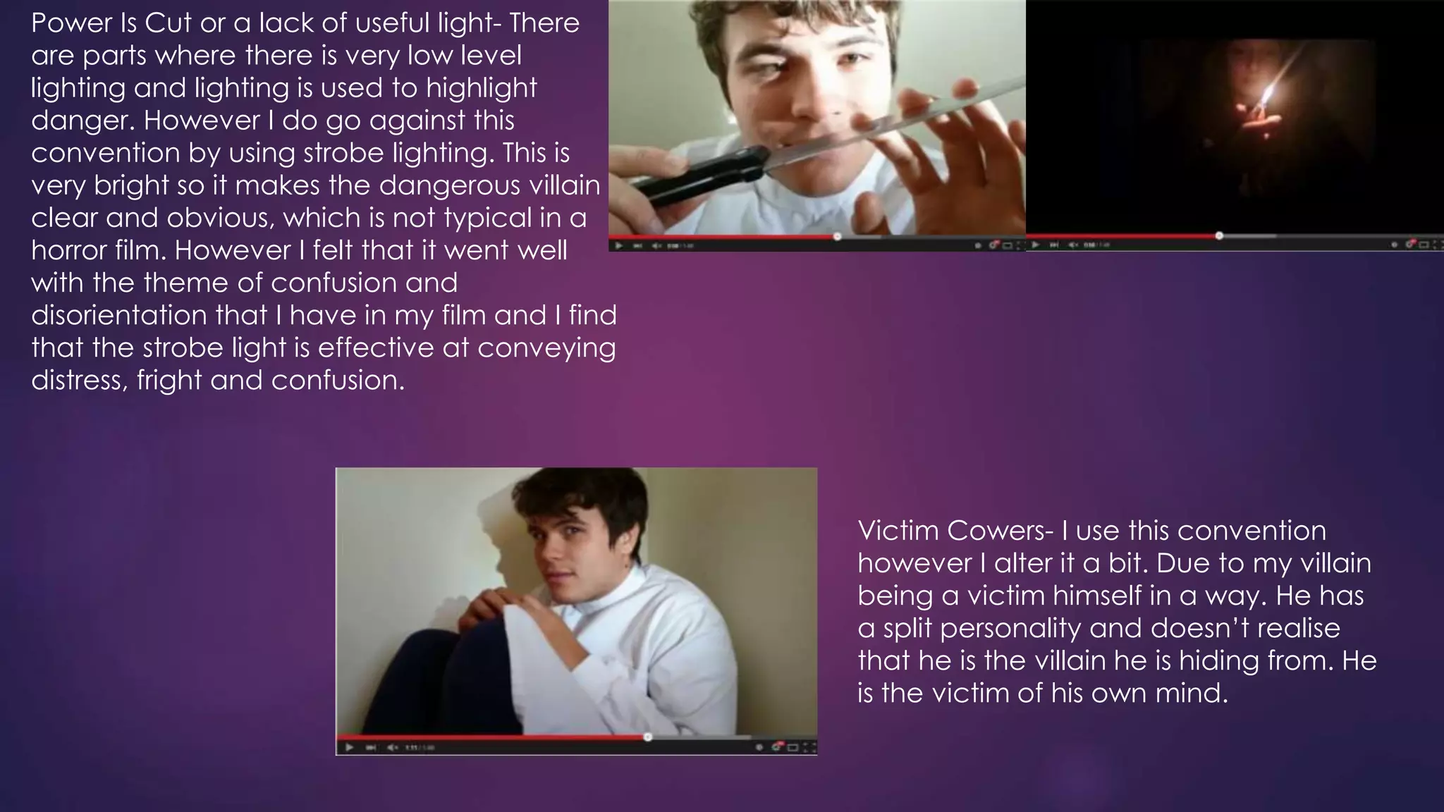 Power Is Cut or a lack of useful light- There
are parts where there is very low level
lighting and lighting is used to highlight
danger. However I do go against this
convention by using strobe lighting. This is
very bright so it makes the dangerous villain
clear and obvious, which is not typical in a
horror film. However I felt that it went well
with the theme of confusion and
disorientation that I have in my film and I find
that the strobe light is effective at conveying
distress, fright and confusion.
Victim Cowers- I use this convention
however I alter it a bit. Due to my villain
being a victim himself in a way. He has
a split personality and doesn’t realise
that he is the villain he is hiding from. He
is the victim of his own mind.
 